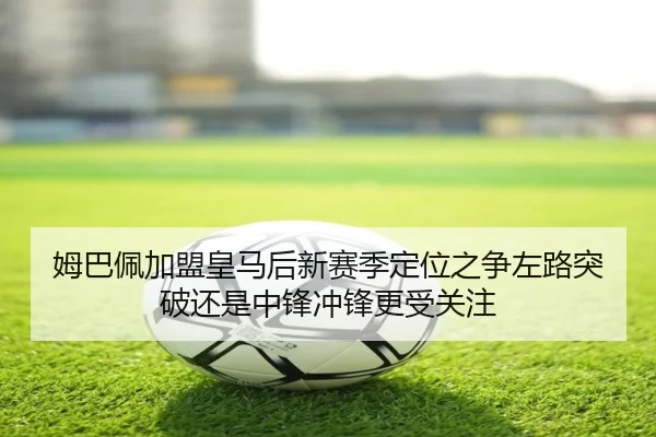 姆巴佩加盟皇马后新赛季定位之争左路突破还是中锋冲锋更受关注（kaiyun）
