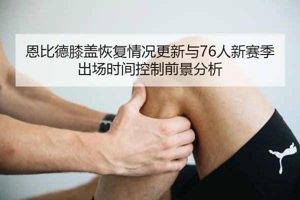 恩比德膝盖恢复情况更新与76人新赛季出场时间控制前景分析